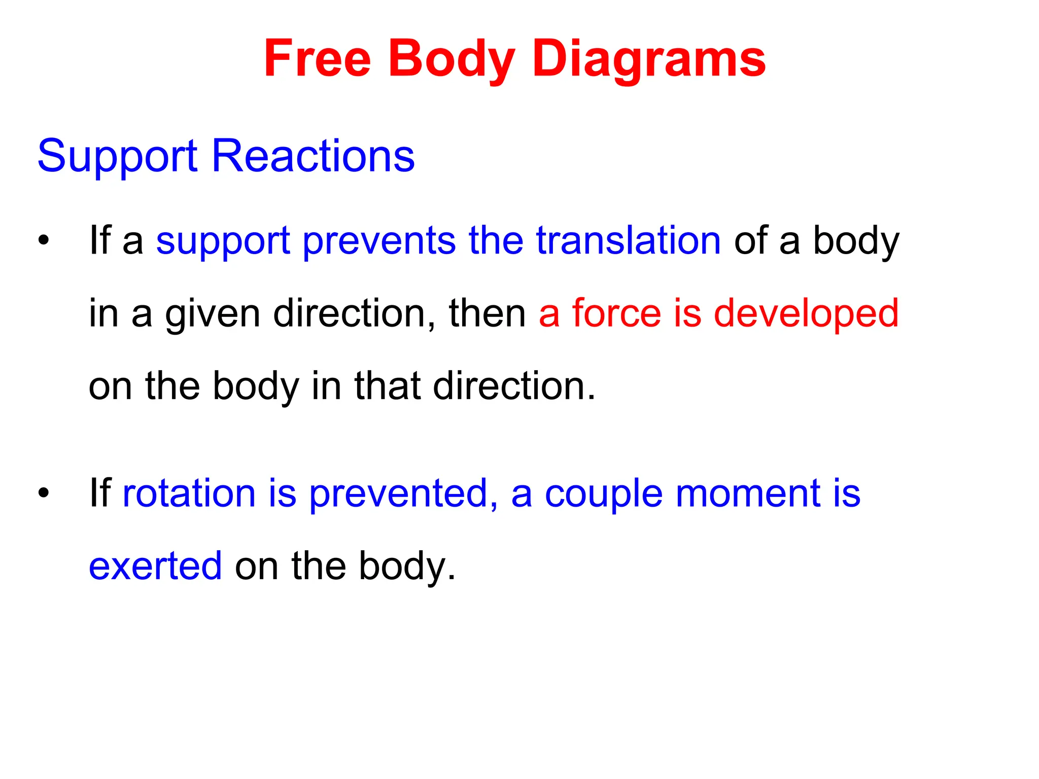 Free Body Diagrams
Support Reactions
• If a support prevents the translation of a body
in a given direction, then a force is developed
on the body in that direction.
• If rotation is prevented, a couple moment is
exerted on the body.
 