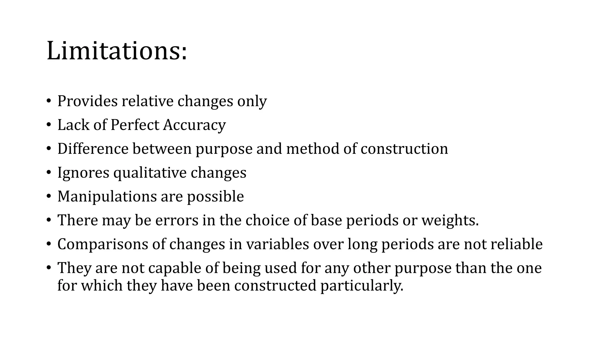 Limitations:
• Provides relative changes only
• Lack of Perfect Accuracy
• Difference between purpose and method of construction
• Ignores qualitative changes
• Manipulations are possible
• There may be errors in the choice of base periods or weights.
• Comparisons of changes in variables over long periods are not reliable
• They are not capable of being used for any other purpose than the one
for which they have been constructed particularly.
 
