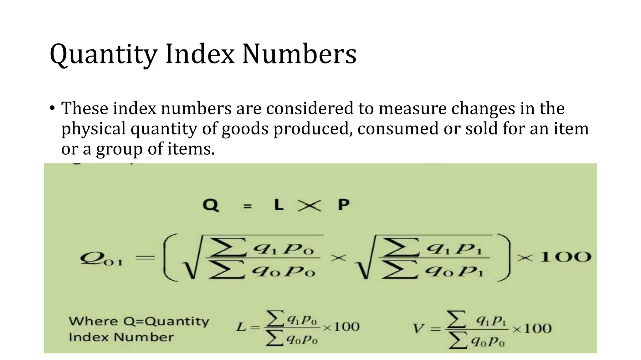 Quantity Index Numbers
• These index numbers are considered to measure changes in the
physical quantity of goods produced, consumed or sold for an item
or a group of items.
 