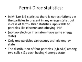 Fermi-Dirac statistics:
• In M-B,or B-E statistics there is no restrictions o n
the particles to present in any energy state . but
in case of fermi- Dirac statistics, applicable to
particles like electron and obeying PEP
• (no two electron in an atom have same energy
state)
• Only one particles can occupy a single energy
state
• The distribution of four particles (a,b,c&d) among
two cells x &y each having 4 energy state
 
