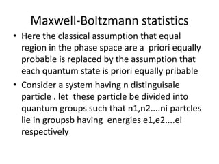 Maxwell-Boltzmann statistics
• Here the classical assumption that equal
region in the phase space are a priori equally
probable is replaced by the assumption that
each quantum state is priori equally pribable
• Consider a system having n distinguisale
particle . let these particle be divided into
quantum groups such that n1,n2....ni partcles
lie in groupsb having energies e1,e2....ei
respectively
 