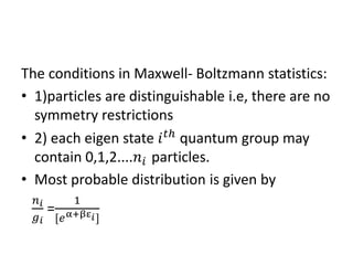 The conditions in Maxwell- Boltzmann statistics:
• 1)particles are distinguishable i.e, there are no
symmetry restrictions
• 2) each eigen state 𝑖 𝑡ℎ
quantum group may
contain 0,1,2....𝑛𝑖 particles.
• Most probable distribution is given by
𝑛 𝑖
𝑔 𝑖
=
1
[𝑒α+βε 𝑖]
 