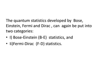 The quantum statistics developed by Bose,
Einstein, Fermi and Dirac , can again be put into
two categories:
• I) Bose-Einstein (B-E) statistics, and
• Ii)Fermi-Dirac (F-D) statistics.
 