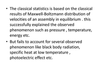 • The classical statistics is based on the classical
results of Maxwell-Boltzmann distribution of
velocities of an assembly in equilibrium . this
successfully explained the observed
phenomenon such as pressure , temperature,
energy etc.
• But fails to account for several observed
phenomenon like black body radiation,
specific heat at low temperature ,
photoelectric effect etc.
 