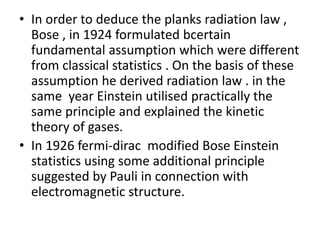 • In order to deduce the planks radiation law ,
Bose , in 1924 formulated bcertain
fundamental assumption which were different
from classical statistics . On the basis of these
assumption he derived radiation law . in the
same year Einstein utilised practically the
same principle and explained the kinetic
theory of gases.
• In 1926 fermi-dirac modified Bose Einstein
statistics using some additional principle
suggested by Pauli in connection with
electromagnetic structure.
 