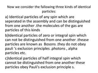 Now we consider the fallowing three kinds of identical
particles:
a) Identical particles of any spin which are
seperated in the assembly and can be distinguished
from one another .the molecules of the gas are
particles of this kinds
b)Identical particles of zero or integral spin which
can not be distinguished from one another .thease
particles are known as Bosons .they do not obey
pauli ‘s exclusion principles .photons , alpha
particles etc.
c)Identical particles of half integral spin which
cannot be distinguished from one another these
particles obey Pauli's exclusion principle s.
 