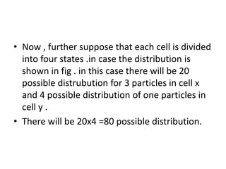 • Now , further suppose that each cell is divided
into four states .in case the distribution is
shown in fig . in this case there will be 20
possible distrubution for 3 particles in cell x
and 4 possible distribution of one particles in
cell y .
• There will be 20x4 =80 possible distribution.
 