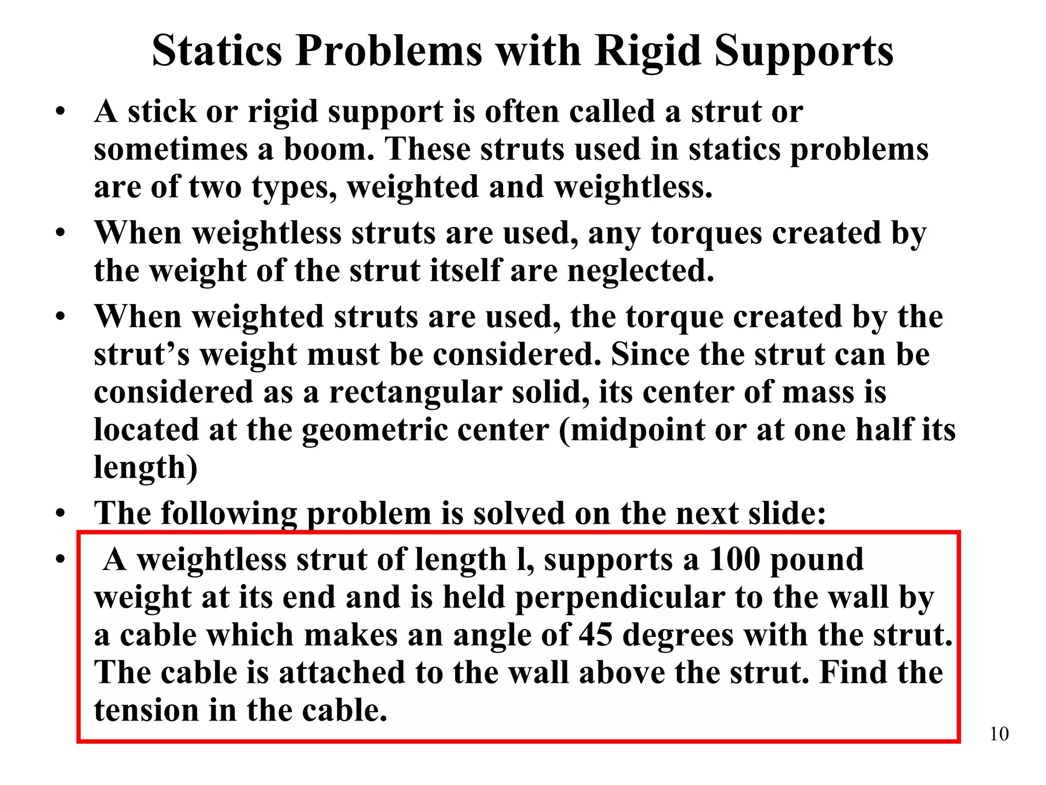 Statics Problems with Rigid Supports
• A stick or rigid support is often called a strut or
sometimes a boom. These struts used in statics problems
are of two types, weighted and weightless.
• When weightless struts are used, any torques created by
the weight of the strut itself are neglected.
• When weighted struts are used, the torque created by the
strut’s weight must be considered. Since the strut can be
considered as a rectangular solid, its center of mass is
located at the geometric center (midpoint or at one half its
length)
• The following problem is solved on the next slide:
• A weightless strut of length l, supports a 100 pound
weight at its end and is held perpendicular to the wall by
a cable which makes an angle of 45 degrees with the strut.
The cable is attached to the wall above the strut. Find the
tension in the cable.
10
 