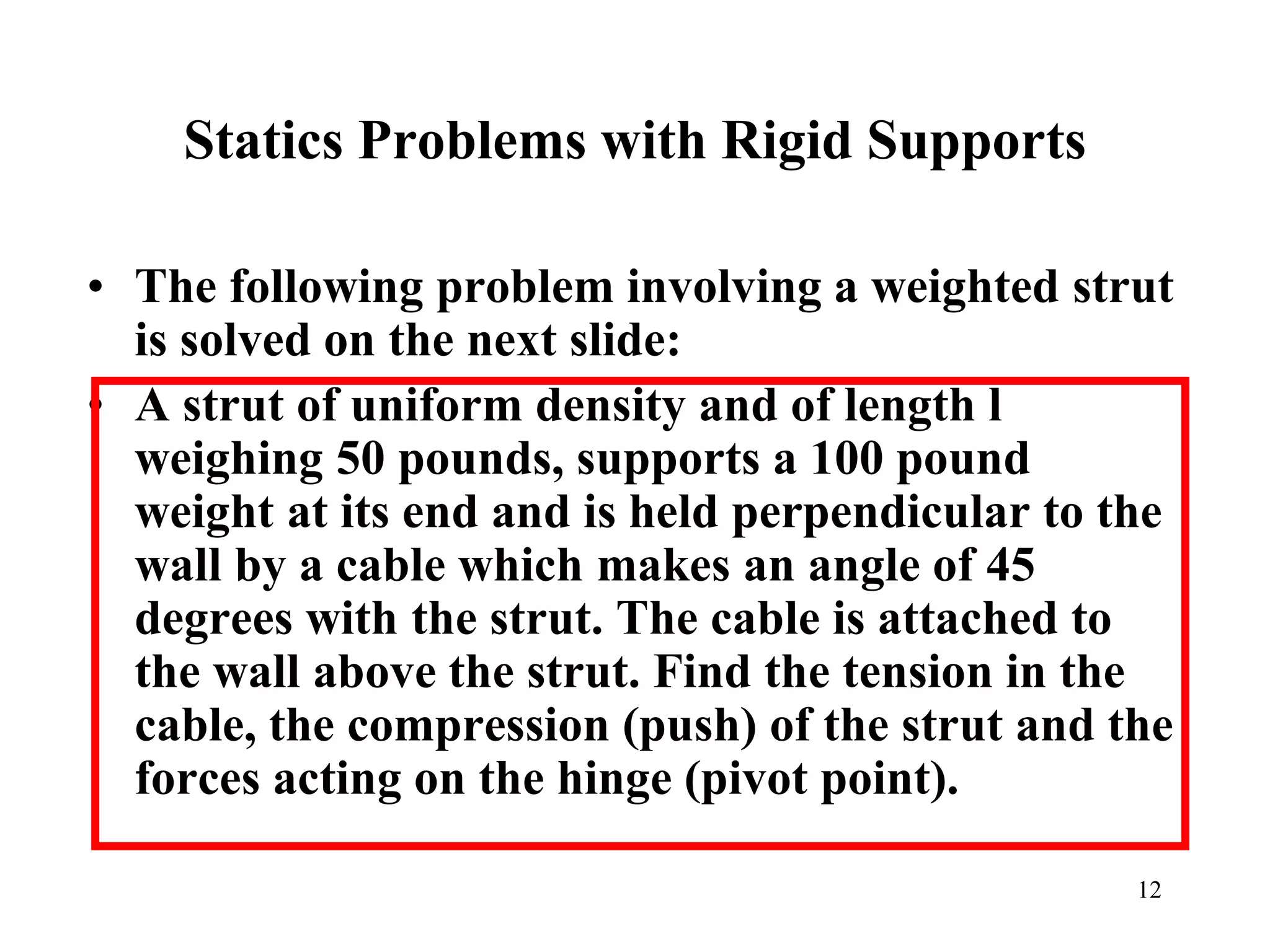 Statics Problems with Rigid Supports
• The following problem involving a weighted strut
is solved on the next slide:
• A strut of uniform density and of length l
weighing 50 pounds, supports a 100 pound
weight at its end and is held perpendicular to the
wall by a cable which makes an angle of 45
degrees with the strut. The cable is attached to
the wall above the strut. Find the tension in the
cable, the compression (push) of the strut and the
forces acting on the hinge (pivot point).
12
 