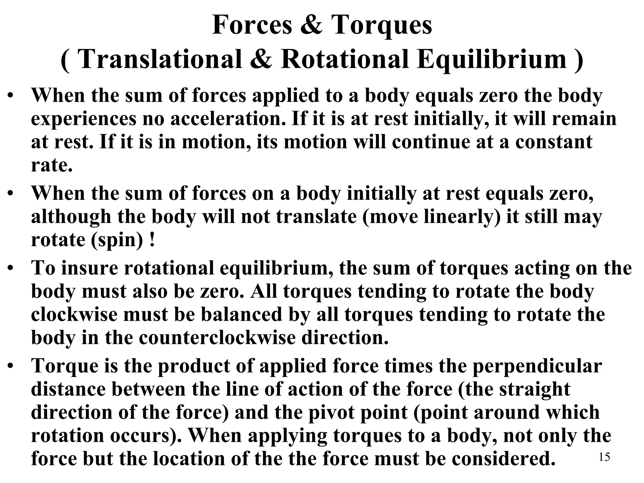 Forces & Torques
( Translational & Rotational Equilibrium )
• When the sum of forces applied to a body equals zero the body
experiences no acceleration. If it is at rest initially, it will remain
at rest. If it is in motion, its motion will continue at a constant
rate.
• When the sum of forces on a body initially at rest equals zero,
although the body will not translate (move linearly) it still may
rotate (spin) !
• To insure rotational equilibrium, the sum of torques acting on the
body must also be zero. All torques tending to rotate the body
clockwise must be balanced by all torques tending to rotate the
body in the counterclockwise direction.
• Torque is the product of applied force times the perpendicular
distance between the line of action of the force (the straight
direction of the force) and the pivot point (point around which
rotation occurs). When applying torques to a body, not only the
force but the location of the the force must be considered. 15
 