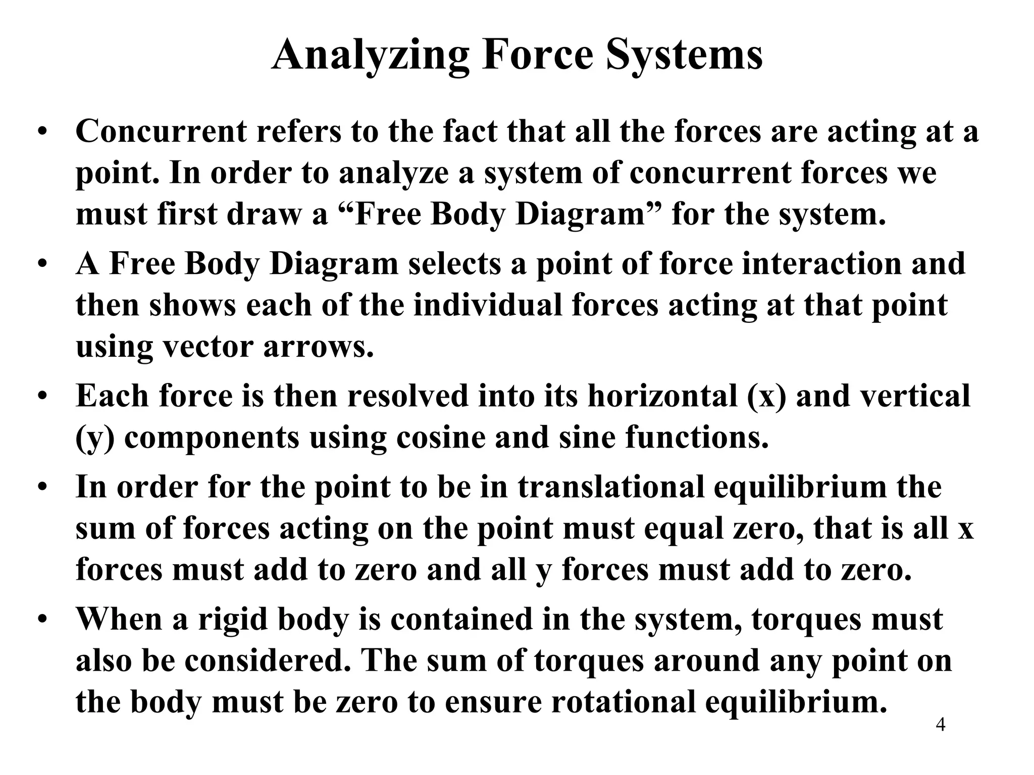 Analyzing Force Systems
• Concurrent refers to the fact that all the forces are acting at a
point. In order to analyze a system of concurrent forces we
must first draw a “Free Body Diagram” for the system.
• A Free Body Diagram selects a point of force interaction and
then shows each of the individual forces acting at that point
using vector arrows.
• Each force is then resolved into its horizontal (x) and vertical
(y) components using cosine and sine functions.
• In order for the point to be in translational equilibrium the
sum of forces acting on the point must equal zero, that is all x
forces must add to zero and all y forces must add to zero.
• When a rigid body is contained in the system, torques must
also be considered. The sum of torques around any point on
the body must be zero to ensure rotational equilibrium.
4
 
