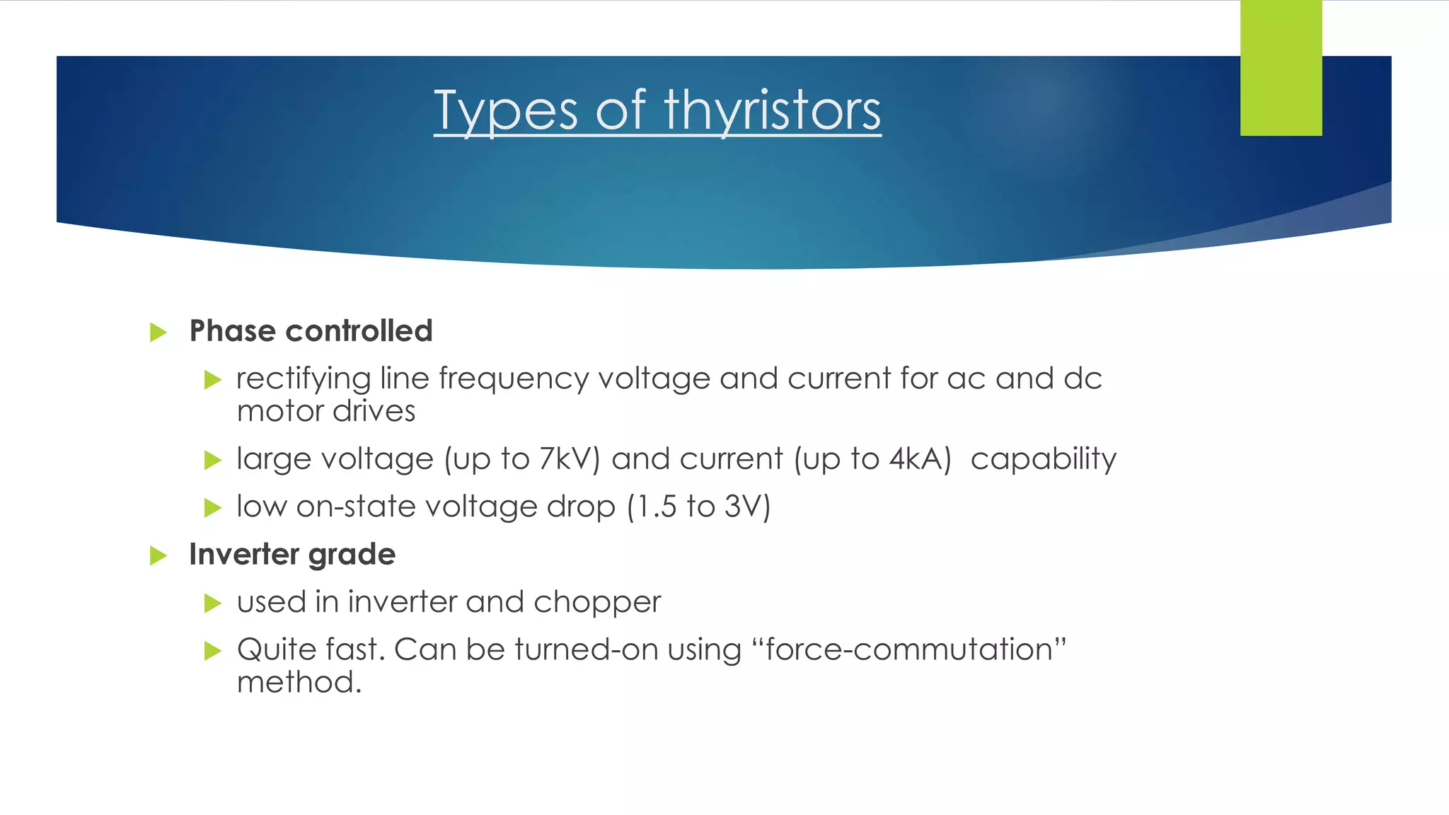 Types of thyristors
 Phase controlled
 rectifying line frequency voltage and current for ac and dc
motor drives
 large voltage (up to 7kV) and current (up to 4kA) capability
 low on-state voltage drop (1.5 to 3V)
 Inverter grade
 used in inverter and chopper
 Quite fast. Can be turned-on using “force-commutation”
method.
 