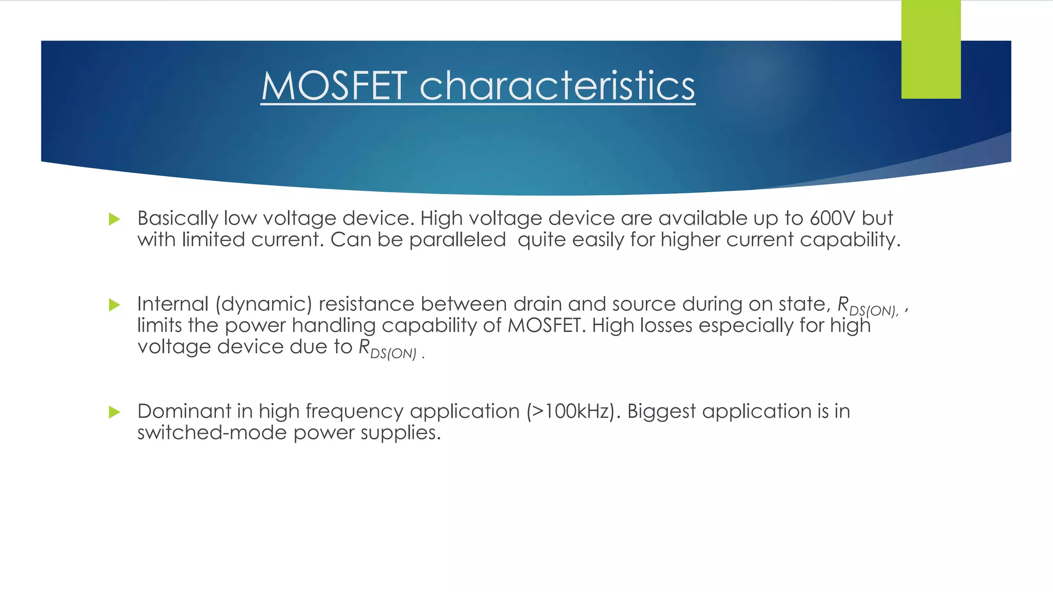MOSFET characteristics
 Basically low voltage device. High voltage device are available up to 600V but
with limited current. Can be paralleled quite easily for higher current capability.
 Internal (dynamic) resistance between drain and source during on state, RDS(ON), ,
limits the power handling capability of MOSFET. High losses especially for high
voltage device due to RDS(ON) .
 Dominant in high frequency application (>100kHz). Biggest application is in
switched-mode power supplies.
 