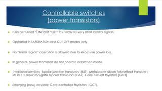 Controllable switches
(power transistors)
 Can be turned “ON”and “OFF” by relatively very small control signals.
 Operated in SATURATION and CUT-OFF modes only.
 No “linear region” operation is allowed due to excessive power loss.
 In general, power transistors do not operate in latched mode.
 Traditional devices: Bipolar junction transistors (BJT), Metal oxide silicon field effect transistor (
MOSFET), Insulated gate bipolar transistors (IGBT), Gate turn-off thyristors (GTO)
 Emerging (new) devices: Gate controlled thyristors (GCT).
 