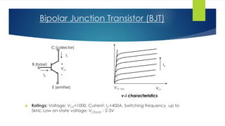 Bipolar Junction Transistor (BJT)
 Ratings: Voltage: VCE<1000, Current: IC<400A. Switching frequency up to
5kHz. Low on-state voltage: VCE(sat) : 2-3V
+
VCE
_
IC
IB
C (collector)
B (base)
E (emitter) VCE
IB
v-i characteristics
VCE (sat)
 