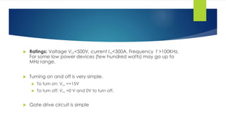  Ratings: Voltage VDS<500V, current IDS<300A. Frequency f >100KHz.
For some low power devices (few hundred watts) may go up to
MHz range.
 Turning on and off is very simple.
 To turn on: VGS =+15V
 To turn off: VGS =0 V and 0V to turn off.
 Gate drive circuit is simple
 