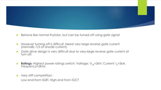  Behave like normal thyristor, but can be turned off using gate signal
 However turning off is difficult. Need very large reverse gate current
(normally 1/5 of anode current).
 Gate drive design is very difficult due to very large reverse gate current at
turn off.
 Ratings: Highest power ratings switch: Voltage: Vak<5kV; Current: Ia<5kA.
Frequency<5KHz.
 Very stiff competition:
Low end-from IGBT. High end from IGCT
 