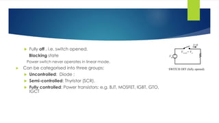  Fully off , i.e. switch opened.
Blocking state
Power switch never operates in linear mode.
 Can be categorised into three groups:
 Uncontrolled: Diode :
 Semi-controlled: Thyristor (SCR).
 Fully controlled: Power transistors: e.g. BJT, MOSFET, IGBT, GTO,
IGCT
SWITCH OFF (fully opened)
Vin
Vswitch= Vin
I=0
 