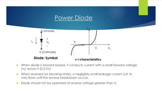 Power Diode
 When diode is forward biased, it conducts current with a small forward voltage
(Vf) across it (0.2-3V)
 When reversed (or blocking state), a negligibly small leakage current (uA to
mA) flows until the reverse breakdown occurs.
 Diode should not be operated at reverse voltage greater than Vr
A (Anode)
K (Cathode)
+
Vd
_
Id
Diode: Symbol
Id
VdVf
Vr
v-i characteristics
 