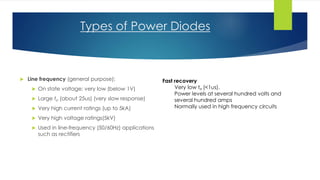 Types of Power Diodes
 Line frequency (general purpose):
 On state voltage: very low (below 1V)
 Large trr (about 25us) (very slow response)
 Very high current ratings (up to 5kA)
 Very high voltage ratings(5kV)
 Used in line-frequency (50/60Hz) applications
such as rectifiers
Fast recovery
Very low trr (<1us).
Power levels at several hundred volts and
several hundred amps
Normally used in high frequency circuits
 