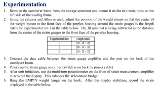 1. Remove the cantilever beam from the storage container and mount it on the two metal pins on the
left side of the loading frame.
2. Using the calipers and Allen wrench, adjust the position of the weight mount so that the center of
the weight mount to the front face of the perplex housing around the strain gauges is the length
listed for experimental run 1 in the table below. The 38 mm that is being subtracted is the distance
from the center of the strain gauges to the front face of the perplex housing.
3. Connect the data cable between the strain gauge amplifier and the port on the back of the
cantilever beam.
4. Power up the strain gauge amplifier (switch is on back by power cable)
5. After unit initializes, use the multi-turn potentiometer on the front of strain measurement amplifier
to zero out the display. This balances the Wheatstone bridge.
6. Hang the EMPTY weight hanger on the hook. After the display stabilizes, record the strain
displayed in the table below.
Experimentation
 