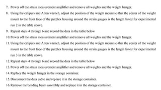 7. Power off the strain measurement amplifier and remove all weights and the weight hanger.
8. Using the calipers and Allen wrench, adjust the position of the weight mount so that the center of the weight
mount to the front face of the perplex housing around the strain gauges is the length listed for experimental
run 2 in the table above.
9. Repeat steps 4 through 6 and record the data in the table below
10.Power off the strain measurement amplifier and remove all weights and the weight hanger.
11.Using the calipers and Allen wrench, adjust the position of the weight mount so that the center of the weight
mount to the front face of the perplex housing around the strain gauges is the length listed for experimental
run 3 in the table above.
12.Repeat steps 4 through 6 and record the data in the table below
13.Power off the strain measurement amplifier and remove all weights and the weight hanger.
14.Replace the weight hanger in the storage container.
15.Disconnect the data cable and replace it in the storage container.
16.Remove the bending beam assembly and replace it in the storage container.
 