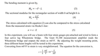 The bending moment is given by,
The sectional modulus for the rectangular section of width 𝑏 ad height h is
The stress calculated with equation (2) can also be compared to the stress calculated
from the measured strain via Hooke’s law:
In this experiment, you will use a beam with four strain gauges pre-attached and wired to form a
four active leg Wheatstone bridge. The Gunt FL100 measurement amplifier reads the
Wheatstone bridge and outputs the strain as 𝑚𝑉/𝑉. By adjusting the weight mounting point,
three different beam lengths will be tested in this experiment.
Converting from 𝑚𝑉/𝑉 to strain is very straightforward. The equation for the conversion is,
 