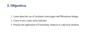 1. Learn about the use of resistance strain gages and Wheatstone bridges
2. Learn to use a static strain indicator
3. Practice the application of Uncertainty Analysis to a physical situation
2. Objectives
 
