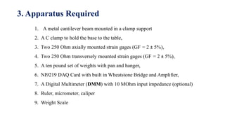 1. A metal cantilever beam mounted in a clamp support
2. A C clamp to hold the base to the table,
3. Two 250 Ohm axially mounted strain gages (GF = 2 ± 5%),
4. Two 250 Ohm transversely mounted strain gages (GF = 2 ± 5%),
5. A ten pound set of weights with pan and hanger,
6. NI9219 DAQ Card with built in Wheatstone Bridge and Amplifier,
7. A Digital Multimeter (DMM) with 10 MOhm input impedance (optional)
8. Ruler, micrometer, caliper
9. Weight Scale
3. Apparatus Required
 