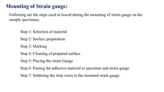 Step 1: Selection of material
Step 2: Surface preparation
Step 3: Marking
Step 4: Cleaning of prepared surface
Step 5: Placing the strain Gauge
Step 6: Pasting the adhesive material to specimen and strain gauge
Step 7: Soldering the strip wires to the mounted strain gauge
Mounting of Strain gauge:
Following are the steps used or lowed during the mounting of strain gauge on the
sample specimens.
 