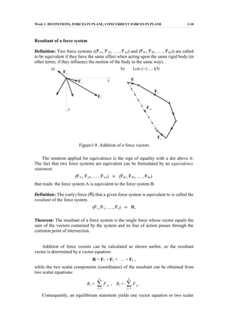 Week 1: DEFINITIONS, FORCES IN PLANE, CONCURRENT FORCES IN PLANE 1-10
Resultant of a force system
Definition: Two force systems ((FA1, FA2, … , FAm) and (FB1, FB2, … , FBn)) are called
to be equivalent if they have the same effect when acting upon the same rigid body (in
other terms, if they influence the motion of the body in the same way).
Figure1-9. Addition of n force vectors
The notation applied for equivalence is the sign of equality with a dot above it.
The fact that two force systems are equivalent can be formulated by an equivalence
statement
(FA1, FA2, … , FAm) ˙= (FB1, FB2, … , FBn)
that reads: the force system A is equivalent to the force system B.
Definition: The (only) force (R) that a given force system is equivalent to is called the
resultant of the force system.
(F1, F2, … , Fn) ˙= R.
Theorem: The resultant of a force system is the single force whose vector equals the
sum of the vectors contained by the system and its line of action passes through the
common point of intersection.
Addition of force vectors can be calculated as shown earlier, so the resultant
vector is determined by a vector equation:
R = F1 + F2 + … + Fn ,
while the two scalar components (coordinates) of the resultant can be obtained from
two scalar equations:
Rx = ∑
i=1
n
Fix , Ry = ∑
i=1
n
Fiy .
Consequently, an equilibrium statement yields one vector equation or two scalar
 
