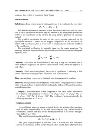 Week 1: DEFINITIONS, FORCES IN PLANE, CONCURRENT FORCES IN PLANE 1-11
equations for a system of concurrent planar forces.
The equilibrium
Definition: A force system is said to be in equilibrium if its resultant is the zero force:
(F1, F2, … , Fn) ˙= 0.
This kind of equivalence statement, where there is the zero force only on either
side, is called equilibrium statement. The fact whether or not a concurrent planar force
system is in equilibrium can be checked by using either a graphical or analytical
method.
The graphical verification is made via the vector equation generated by the
equilibrium statement: a closed vector polygon composed of all the vectors of the
system with a continuous flow of arrowheads is a necessary and sufficient condition
of the equilibrium
The analytical verification is normally based on the scalar equations. The
necessary and sufficient condition of equilibrium is fulfilled when the following two
equations hold:
∑
i=1
n
Fix = 0, ∑
i=1
n
Fiy = 0.
Corollary: Two forces are in equilibrium if and only if they have the same line of
action and force magnitude but opposite sense (in other words, if they are negatives to
each other).
Corollary: Three (concurrent planar) forces are in equilibrium if and only if their
vectors form a closed triangle with a continuous flow of arrowheads.
Theorem: Any force system can be balanced with the negative of its resultant.
Theorem: Any system of concurrent planar forces can be (uniquely) balanced by two
forces with given lines of action that are not parallel and pass through the common
point of intersection.
Example: A concurrent force system composed of four forces should be balanced
by two forces with given lines of action. F1 = 5 kN, α1 = 0o
, F2 = 8 kN, α2 = 70o
, F3
= 6 kN, α3 = 200o
, F4 = 2 kN, α4 = 300o
. The two lines of action are given by the
following equations: x = 0, x = y.
Graphical solution
An equilibrium statement should be posed first for the solution of the problem,
then the space diagram (Fig. 1-10a) and vector diagram (Fig. 1-10b) should be
constructed. The last step must always be the presentation of the results through a
final sketch (Fig. 1-10c).
The equilibrium statement is as follows:
(F1, F2, F3, F4, A, B) ˙= 0.
The space diagram requires a scale first (even if it is not used with concurrent
forces), the coordinate system and the lines of action can be drawn afterwards. It is
 