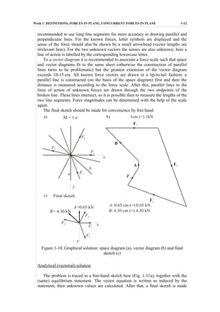 Week 1: DEFINITIONS, FORCES IN PLANE, CONCURRENT FORCES IN PLANE 1-12
recommended to use long line segments for more accuracy in drawing parallel and
perpendicular lines. For the known forces, letter symbols are displayed and the
sense of the force should also be shown by a small arrowhead (vector lengths are
irrelevant here). For the two unknown vectors the senses are also unknown, here a
line of action is labelled by the corresponding lowercase letter.
To a vector diagram it is recommended to associate a force scale such that space
and vector diagrams fit to the same sheet (otherwise the construction of parallel
lines turns to be problematic) but the greatest extension of the vector diagram
exceeds 10-15 cm. All known force vectors are drawn in a tip-to-tail fashion: a
parallel line is constructed (on the basis of the space diagram) first and then the
distance is measured according to the force scale. After this, parallel lines to the
lines of action of unknown forces are drawn through the two endpoints of the
broken line. These lines intersect, so it is possible then to measure the lengths of the
two line segments. Force magnitudes can be determined with the help of the scale
again.
The final sketch should be made for convenience by free hand.
F3
F3
F3
b
F2
F2
F2
F1
F1
F4
F4
F4
a
x
x
y
y
F1
B
A
M = 1:n 1cm (=) 1kNa) b)
Final sketchc)
B= 4.30 kN
A=0.65 kN A: 0.65 cm (=) 0.65 kN
B: 4.30 cm (=) 4.30 kN
Figure 1-10. Graphical solution: space diagram (a), vector diagram (b) and final
sketch (c)
Analytical (vectorial) solution
The problem is traced in a free-hand sketch here (Fig. 1-11a), together with the
(same) equilibrium statement. The vector equation is written as induced by the
statement, then unknown values are calculated. After that, a final sketch is made
 