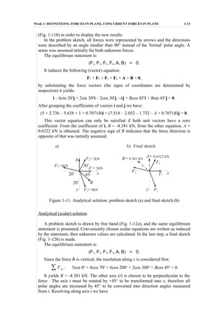 Week 1: DEFINITIONS, FORCES IN PLANE, CONCURRENT FORCES IN PLANE 1-13
(Fig. 1-11b) in order to display the new results.
In the problem sketch, all forces were represented by arrows and the directions
were described by an angle smaller than 90° instead of the 'formal' polar angle. A
sense was assumed initially for both unknown forces.
The equilibrium statement is:
(F1, F2, F3, F4, A, B) ˙= 0.
It induces the following (vector) equation:
F1 + F2 + F3 + F4 + A + B = 0,
by substituting the force vectors (the signs of coordinates are determined by
inspection) it yields:
i – 6sin 20o
j + 2sin 30o
i – 2cos 30o
j –Aj + Bcos 45o
i + Bsin 45o
j = 0.
After grouping the coefficients of vectors i and j we have:
(5 + 2.736 – 5.638 + 1 + 0.7071B)i + (7.518 – 2.052 – 1.732 – A + 0.7071B)j = 0.
This vector equation can only be satisfied if both unit vectors have a zero
coefficient. From the coefficient of i, B = -4.381 kN, from the other equation, A =
0.6322 kN is obtained. The negative sign of B indicates that the force direction is
opposite of that was initially assumed.
F3= 6kN
F3
F2= 8kN F2
F1= 5kN
F1
F4= 2kN
F4
B
B= 4.381 kNA
A= 0.6322 kN
20o
20
o
45
o
30
o
y y
x x
a) b) Final sketch
Figure 1-11. Analytical solution: problem sketch (a) and final sketch (b)
Analytical (scalar) solution
A problem sketch is drawn by free hand (Fig. 1-12a), and the same equilibrium
statement is presented. Conveniently chosen scalar equations are written as induced
by the statement, then unknown values are calculated. In the last step, a final sketch
(Fig. 1-12b) is made.
The equilibrium statement is:
(F1, F2, F3, F4, A, B) ˙= 0.
Since the force A is vertical, the resolution along x is considered first:
∑ Fix : 5cos 0o
+ 8cos 70o
+ 6cos 200o
+ 2cos 300o
+ Bcos 45o
= 0.
It yields B = -4.381 kN. The other axis (t) is chosen to be perpendicular to the
force . The axis t must be rotated by +45° to be transformed into x, therefore all
polar angles are increased by 45° to be converted into direction angles measured
from t. Resolving along axis t we have
 