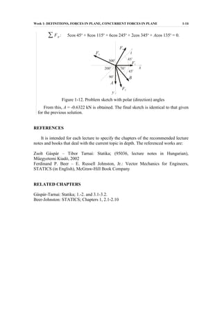 Week 1: DEFINITIONS, FORCES IN PLANE, CONCURRENT FORCES IN PLANE 1-14
∑ Fit : 5cos 45o
+ 8cos 115o
+ 6cos 245o
+ 2cos 345o
+ Acos 135o
= 0.
Figure 1-12. Problem sketch with polar (direction) angles
From this, A = -0.6322 kN is obtained. The final sketch is identical to that given
for the previous solution.
REFERENCES
It is intended for each lecture to specify the chapters of the recommended lecture
notes and books that deal with the current topic in depth. The referenced works are:
Zsolt Gáspár – Tibor Tarnai: Statika; (95036, lecture notes in Hungarian),
Műegyetemi Kiadó, 2002
Ferdinand P. Beer – E. Russell Johnston, Jr.: Vector Mechanics for Engineers,
STATICS (in English), McGraw-Hill Book Company
RELATED CHAPTERS
Gáspár-Tarnai: Statika; 1.-2. and 3.1-3.2.
Beer-Johnston: STATICS; Chapters 1, 2.1-2.10
 