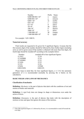 Week 1: DEFINITIONS, FORCES IN PLANE, CONCURRENT FORCES IN PLANE 1-2
Number Prefix Name
0,000 000 001=10-9
n (nano)
0,000 001=10-6
μ (micro)
0,001=10-3
m (milli)
0,01=10-2
c (centi)
0,1=10-1
d (deci)
10=101
da (deca)
100=102
h (hecto)
1000=103
k (kilo)
1 000 000=106
M (mega)
1 000 000 000=109
G (giga)
For example: 1 kN=1000 N.
Numerical accuracy
Final results are requested to be given for 4 significant figures. It means that the
first nonzero digit of the number should be followed by three further digits (including
zeros as well in given cases) If the number is obtained with more than four digits, the
fourth digit should be rounded off2
according to the examples below:
Number: rounded off to four significant figures:
12.3412 12.34
12.3450000 12.34
12.3450001 12.35
12.3456 12.35
12.355 12.36
123456 123500
0.00123456 0.001235.
Please keep in mind that, for four significant figures, π ≠ 3.14, but automatic
generation of π is recommended (normally by pressing the π button on the
calculators).
BASIC FIELDS AND LAWS OF MECHANICS
Classfication of mechanics
Definition: Mechanics is the part of physics that deals with the conditions of rest and
motion of bodies and materials.
Definition: A rigid body does not change its shape or dimensions even under the
action of forces.
Definition: Kinematics is the part of physics that deals with the description of
motions in time and space but ignores the causes of the motions.
2 If the fifth significant figure is 5, followed by all zeros, it is recommended to round off towards the
even digit.
 