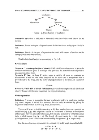Week 1: DEFINITIONS, FORCES IN PLANE, CONCURRENT FORCES IN PLANE 1-3
Mechanics
Kinematics Dynamics
Statics Kinetics
Figure 1-2. Classification of mechanics
Definition: Dynamics is the part of mechanics that also deals with causes of the
motion.
Definition: Statics is the part of dynamics that deals with forces acting upon a body in
rest.
Definition: Kinetics is the part of dynamics that deals with causes of motion and its
change (forces and other effects)
This kind of classification is summarized in Fig. 1-2.
Newton's laws
Newton's 1st
law (the principle of inertia): Each particle remains at rest or keeps its
motion with constant speed in a straight line, provided the particle is not subjected to
a nonzero resultant force.
Newton's 2nd
law: A force F acting upon a particle of mass m produces an
acceleration a that has the same direction as the force and a magnitude that is
proportional to the force, and the factor of proportionality is the mass. In a compact
form,
F= m·a.
Newton's 3rd
law (law of action and reaction): Two interacting bodies act upon each
other by forces with the same magnitude but opposite direction.
Vector operations
Definition: A scalar is a quantity that can be characterized by a single real number
(e.g. mass, length). A vector is a quantity that can only be defined by giving its
magnitude and direction as well (e.g. force, acceleration).
Vectors will be set in boldface type (e.g. a, b). In a hand-written text, symbols are
underlined (e.g. a, b). The length of a vector is a scalar that is denoted by the symbol
of the vector between absolute value signs, but it is also common to write the normal
italic symbol instead (e.g. |a| = a). The length of a unit vector is 1. Unit vectors
pointing to the x, y and z directions are denoted by the symbols i, j, k, respectively.
For the sum of vectors, commutativity, associativity and triangle inequality hold:
a + b = b + a,
(a + b) + c = a + (b + c),
 