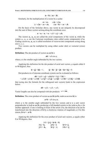 Week 1: DEFINITIONS, FORCES IN PLANE, CONCURRENT FORCES IN PLANE 1-4
|a + b| ≤ |a| + |b|.
Similarly, for the multiplication of a vector by a scalar:
ca = ac, cda = dca,
(c +d)a = ca + da, c(a + b) = ca + cb.
On the basis of the formulae above, any vector a can uniquely be decomposed
into the sum of three vectors actiong along the coordinate axes:
a = ax + ay + az = axi + ayj + azk.
The vectors ax, ay, az are called the axial components of the vector a, while the
scalars ax, ay, az are the Cartesian coordinates (also called scalar components) of a.
Finding vectors ax, ay, az is called resolution of vector a into components acting along
axes x, y, z.
Two vectors can be multiplied by using either scalar (dot) or vectorial (cross)
product.
Definition: The dot product of vectors a and b is
ab = ab cos φ,
where φ is the smaller angle subtended by the two vectors.
Applying this definition for the dot product of axial unit vectors, φ equals either 0
or 90 degrees, thus
ii = jj = kk = 1, ij = ik = ji = jk = ki = kj = 0.
Dot products in a Cartesian coordinate system can be evaluated as follows:
ab = (axi + ayj + azk)(bxi + byj + bzk) =
= axbxii + axbyij + axbzik + aybxji + aybyjj + aybzjk + azbxki + azbykj + azbzkk
that (using also the formula for the orthogonal unit vectors) leads to the expression
below:
ab = axbx + ayby + azbz.
Vector lengths can also be computed with dot products: a=aa .
Definition. The cross product of vectors a and b (a×b, reads as a cross b) is
a×b = ab sin φ e,
where φ is the smaller angle subtended by the two vectors and e is a unit vector
perpendicular to both a and b, producing a left-handed system in the order a, b, e. (In
another approach: if one is looking in front of the arrow of e, the direction of a can be
transformed into the direction of b by a clockwise rotation of magnitude φ.) For this
reason, b×a = - a×b.
Applying this definition for the cross product of axial unit vectors, φ equals either
0 or 90 degrees, thus
i×i = j×j = k×k = 0,
i×j = k, j×k = i, k×i = j,
j×i = -k, k×j = -i, i×k = -j.
 