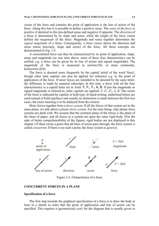 Week 1: DEFINITIONS, FORCES IN PLANE, CONCURRENT FORCES IN PLANE 1-6
vector of the force and contains the point of application is the line of action of the
force. Along this line it is possible to define a positive sense. The sense of the force is
positive if identical to this pre-defined sense and negative if opposite. The direction of
a force is determined by its slope and sense, while the length of the force vector
defines the magnitude of the force. Magnitude and sense together determines the
signed magnitude of a force. Consequently, a force vector shows the direction and
sense (more precisely, slope and sense) of the force. All these concepts are
demonstrated in Fig. 1-3.
A concentrated force can then be characterized by its point of application, slope,
sense and magnitude (as was seen above, some of these four characteristics can be
unified, e.g. a force can be given by its line of action and signed magnitude). The
magnitude of the force is measured in newton (N), or more commonly,
kilonewton (kN).
The force is denoted more frequently by the capital initial of the word 'force',
though other latin capitals can also be applied for reference e.g. to the point of
application of the force. If more forces are intended to be denoted by the same letter,
the difference is made by numeral subscripts. In this note, a force with all the four
characteristics is a capital letter set in Arial: F, F1, F2, A, B. If just the magnitude or
signed magnitude is referred to, italic capitals are applied: F, F1, F2, A, B. The vector
of the force is indicated by capitals in bold type. In hand-writing, underlined letters are
used instead of bold typefaces and usually no distinction is made between the first two
cases; the exact meaning is to be deduced from the context.
More forces together form a force system. If all the forces of that system act in the
same plane, we talk about a planar force system. For the time being, only planar force
systems are dealt with. We assume that the common plane of the forces is the plane of
the sheet of paper, and all forces in a system act upon the same rigid body. (For the
sake of better comprehensibility of the figures, rigid bodies are not displayed in this
chapter.) If there exists a point that all lines of action pass through, the force system is
called concurrent. If there is no such a point, the force system is general.
P
P
P
point of
application
t
t t
t
slope sense
F = 5kN
F = 5kN
magnitude
line of action direction
F
vector force
Figure 1-3. Charactristics of a force
CONCURRENT FORCES IN A PLANE
Specification of a force
The first step towards the graphical specification of a force is to draw the body at
least in a sketch in order that the point of application and line of action can be
specified. This requires a (geometrical) scale for the diagram that is usually given in
 