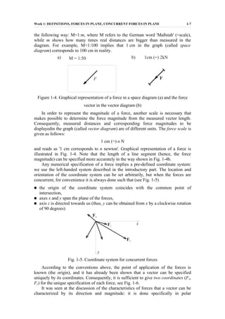 Week 1: DEFINITIONS, FORCES IN PLANE, CONCURRENT FORCES IN PLANE 1-7
the following way: M=1:m, where M refers to the German word 'Maßstab' (=scale),
while m shows how many times real distances are bigger than measured in the
diagram. For example, M=1:100 implies that 1 cm in the graph (called space
diagram) corresponds to 100 cm in reality.
Figure 1-4. Graphical representation of a force in a space diagram (a) and the force
vector in the vector diagram (b)
In order to represent the magnitude of a force, another scale is necessary that
makes possible to determine the force magnitude from the measured vector length.
Consequently, measured distances and corresponding force magnitudes to be
displayedin the graph (called vector diagram) are of different units. The force scale is
given as follows:
1 cm (=) n N
and reads as '1 cm corresponds to n newton'. Graphical representation of a force is
illustrated in Fig. 1-4. Note that the length of a line segment (hence, the force
magnitude) can be specified more accurately in the way shown in Fig. 1-4b.
Any numerical specification of a force implies a pre-defined coordinate system:
we use the left-handed system described in the introductory part. The location and
orientation of the coordinate system can be set arbitrarily, but when the forces are
concurrent, for convenience it is always done such that (see Fig. 1-5)
● the origin of the coordinate system coincides with the common point of
intersection,
● axes x and y span the plane of the forces,
● axis z is directed towards us (thus, y can be obtained from x by a clockwise rotation
of 90 degrees)
Fig. 1-5. Coordinate system for concurrent forces
According to the conventions above, the point of application of the forces is
known (the origin), and it has already been shown that a vector can be specified
uniquely by its coordinates. Consequently, it is sufficient to give two coordinates (Fx,
Fy) for the unique specification of each force, see Fig. 1-6.
It was seen at the discussion of the characteristics of forces that a vector can be
characterized by its direction and magnitude: it is done specifically in polar
 