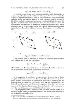 Week 1: DEFINITIONS, FORCES IN PLANE, CONCURRENT FORCES IN PLANE 1-9
= (F1x + F2x)i + (F1y + F2y) j = F12xi + F12yj.
In Fig.1-8a, F12. and F12 are drawn with continuous lines, while their sum F12 is
displayed by a dash-dot line3
. It can be seen in the figure that the sum vector is the
diagonal of a parallelogram whose sides are constituted by the force vectors to be
added (in original and displaced positions as well). The parallelogram is repeated in
Fig. 1-8b to emphasize that the sum vector points from the tail of the first vector to the
tip of the second one if the force vectors are drawn one after another in a tip-to-tail
fashion (but in arbitrary order). In other words, the additive vectors are drawn with a
continuous flow of the arrowheads, but the sum vector is drawn with an arrowhead
against the flow. This rule of addition is known as the triangle law or parallelogram
law.
Figure 1-8. Addition of two force vectors
Using the rules above, it is possible to add three or even more force vectors as
well. Let F1n denote the sum of n force vectors:
F1n = F1 + F2 + … + Fn = ∑
i=1
n
Fi .
Theorem: the sum of n concurrent force vectors is a vector (F1n), whose coordinates
can be calculated as the sum of the corresponding coordinates:
F1nx = ∑
i=1
n
Fix , F1ny = ∑
i=1
n
Fiy .
In these equations the coordinates of forces, obtained from resolving the forces
along the coordinate axes, are summed; they are called therefore resolution equations.
(Since the force coordinates can be considered as projections of the forces onto the
coordinate axes, these equations sometimes are called also projection equations.) The
first and second equations are the resolution equations along the x and y axes,
respectively. For the sake of compactness, the symbol ∑ Fit : will be introduced to
show that a resolution along an axis t will follow after the colon.
Using the graphical method, the force vectors are drawn one after another in a
tip-to-tail fashion. In this case the sum vector points from the tail of the first vector to
the tip of the last one (see Fig. 1-9).
3 This is just a 'coincidence' here that force vectors remained in their lines of action. Lengths of
arrows are proportional to the force magnitudes, that is why the forces are set in boldface type.
 