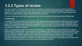 3.2.3 Types of review
one type of review is used, the order may vary. For example, an informal review may be carried out before a
technical review, or an inspection may be carried out on a requirements specification before a walkthrough with
customers. It is apparent that none of the following types of review is the 'winner', but the dif-ferent types serve
different purposes at different stages in the life cycle of a document.
The main review types, their main characteristics and common objectives are described below. Walkthrough
A walkthrough
is characterized by the author of the document under review guiding the participants through the document and his
or her thought processes, to achieve a common understanding and to gather feedback. This is especially useful if
people from outside the software discipline are present, who are not used to, or cannot easily understand software
development documents. The content of the document is explained step by step by the author, to reach consensus
on changes or to gather information.
Within a walkthrough the author does most of the preparation. The partici-pants, who are selected from different
departments and backgrounds, are not required to do a detailed study of the documents in advance. Because of the
way the meeting is structured, a large number of people can participate and this larger audience can bring a great
number of diverse viewpoints regarding the contents of the document being reviewed as well as serving an
educational purpose. If the audience represents a broad cross-section of skills and disci-plines, it can give
assurance that no major defects are 'missed' in the walk-through. A walkthrough is especially useful for higher-level
documents, such as requirement specifications and architectural documents.
 