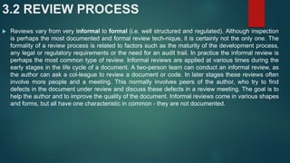 3.2 REVIEW PROCESS
 Reviews vary from very informal to formal (i.e. well structured and regulated). Although inspection
is perhaps the most documented and formal review tech-nique, it is certainly not the only one. The
formality of a review process is related to factors such as the maturity of the development process,
any legal or regulatory requirements or the need for an audit trail. In practice the informal review is
perhaps the most common type of review. Informal reviews are applied at various times during the
early stages in the life cycle of a document. A two-person team can conduct an informal review, as
the author can ask a col-league to review a document or code. In later stages these reviews often
involve more people and a meeting. This normally involves peers of the author, who try to find
defects in the document under review and discuss these defects in a review meeting. The goal is to
help the author and to improve the quality of the document. Informal reviews come in various shapes
and forms, but all have one characteristic in common - they are not documented.
 