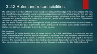 3.2.2 Roles and responsibilities
The participants in any type of formal review should have adequate knowledge of the review process. The best,
and most efficient, review situation occurs when the participants gain some kind of advantage for their own work
during review-ing. In the case of an inspection or technical review, participants should have been properly
trained as both types of review have proven to be far less success-ful without trained participants. This indeed is
perceived as being a critical success factor.
The best formal reviews come from well-organized teams, guided by trained moderators (or review leaders).
Within a review team, four types of participants can be distinguished: moderator, author, scribe and reviewer. In
addition man-agement needs to play a role in the review process.
The moderator
The moderator (or review leader) leads the review process. He or she deter-mines, in co-operation with the
author, the type of review, approach and the composition of the review team. The moderator performs the entry
check and the follow-up on the rework, in order to control the quality of the input and output of the review
process. The moderator also schedules the meeting, disseminates documents before the meeting, coaches
other team members, paces the meeting, leads possible discussions and stores the data that is collected. ll
 