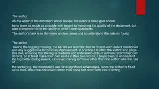 The author
As the writer of the document under review, the author's basic goal should
be to learn as much as possible with regard to improving the quality of the document, but
also to improve his or her ability to write future documents.
The author's task is to illuminate unclear areas and to understand the defects found.
The scribe
During the logging meeting, the scribe (or recorder) has to record each defect mentioned
and any suggestions for process improvement. In practice it is often the author who plays
this role, ensuring that the log is readable and understand-able. If authors record their own
defects, or at least make their own notes in their own words, it helps them to understand
the log better during rework. However, having someone other than the author take the role
of
the scribe(e.g. the moderator) can have significant advantages, since the author is freed
up to think about the document rather than being tied down with lots of writing
 