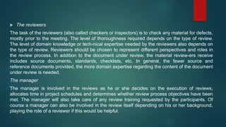 The reviewers
The task of the reviewers (also called checkers or inspectors) is to check any material for defects,
mostly prior to the meeting. The level of thoroughness required depends on the type of review.
The level of domain knowledge or tech-nical expertise needed by the reviewers also depends on
the type of review. Reviewers should be chosen to represent different perspectives and roles in
the review process. In addition to the document under review, the material review-ers receive
includes source documents, standards, checklists, etc. In general, the fewer source and
reference documents provided, the more domain expertise regarding the content of the document
under review is needed.
The manager
The manager is involved in the reviews as he or she decides on the execution of reviews,
allocates time in project schedules and determines whether review process objectives have been
met. The manager will also take care of any review training requested by the participants. Of
course a manager can also be involved in the review itself depending on his or her background,
playing the role of a reviewer if this would be helpful.
 