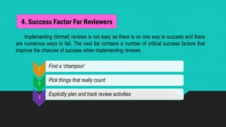 4. Success Factor For Reviewers
Implementing (formal) reviews is not easy as there is no one way to success and there
are numerous ways to fail. The next list contains a number of critical success factors that
improve the chances of success when implementing reviews.
1
Find a 'champion'
2
Pick things that really count
3
Explicitly plan and track review activities
 