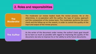 2. Roles and responsibilities
The moderator (or review leader) leads the review process. He or she
determines, in co-operation with the author, the type of review, approach
and the composition of the review team. The moderator performs the entry
check and the follow-up on the rework, in order to control the quality of the
input and output of the review process.
The
Moderator
As the writer of the document under review, the author's basic goal should
be to learn as much as possible with regard to improving the quality of the
document, but also to improve his or her ability to write future documents.
The Author
 