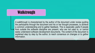 Walktrough
A walkthrough is characterized by the author of the document under review guiding
the participants through the document and his or her thought processes, to achieve
a common understanding and to gather feedback. This is especially useful if people
from outside the software discipline are present, who are not used to, or cannot
easily understand software development documents. The content of the document is
explained step by step by the author, to reach consensus on changes or to gather
information.
 