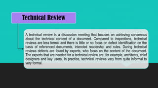 Technical Review
A technical review is a discussion meeting that focuses on achieving consensus
about the technical content of a document. Compared to inspections, technical
reviews are less formal and there is little or no focus on defect identification on the
basis of referenced documents, intended readership and rules. During technical
reviews defects are found by experts, who focus on the content of the document.
The experts that are needed for a technical review are, for example, architects, chief
designers and key users. In practice, technical reviews vary from quite informal to
very formal.
 